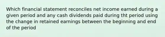 Which financial statement reconciles net income earned during a given period and any cash dividends paid during tht period using the change in retained earnings between the beginning and end of the period