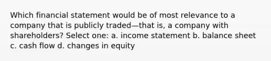 Which financial statement would be of most relevance to a company that is publicly traded—that is, a company with shareholders? Select one: a. <a href='https://www.questionai.com/knowledge/kCPMsnOwdm-income-statement' class='anchor-knowledge'>income statement</a> b. balance sheet c. cash flow d. changes in equity