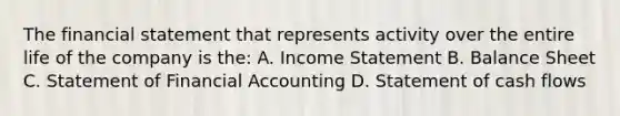 The financial statement that represents activity over the entire life of the company is the: A. Income Statement B. Balance Sheet C. Statement of Financial Accounting D. Statement of cash flows