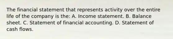 The financial statement that represents activity over the entire life of the company is the: A. Income statement. B. Balance sheet. C. Statement of financial accounting. D. Statement of cash flows.