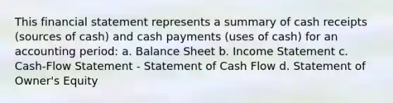 This financial statement represents a summary of cash receipts (sources of cash) and cash payments (uses of cash) for an accounting period: a. Balance Sheet b. Income Statement c. Cash-Flow Statement - Statement of Cash Flow d. Statement of Owner's Equity