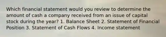 Which financial statement would you review to determine the amount of cash a company received from an issue of capital stock during the year? 1. Balance Sheet 2. Statement of Financial Position 3. Statement of Cash Flows 4. Income statement