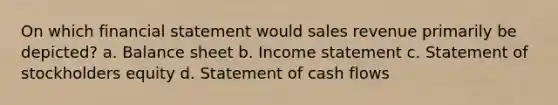 On which financial statement would sales revenue primarily be depicted? a. Balance sheet b. Income statement c. Statement of stockholders equity d. Statement of cash flows