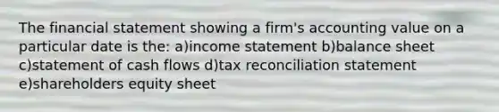 The financial statement showing a firm's accounting value on a particular date is the: a)income statement b)balance sheet c)statement of cash flows d)tax reconciliation statement e)shareholders equity sheet