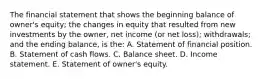 The financial statement that shows the beginning balance of owner's equity; the changes in equity that resulted from new investments by the owner, net income (or net loss); withdrawals; and the ending balance, is the: A. Statement of financial position. B. Statement of cash flows. C. Balance sheet. D. Income statement. E. Statement of owner's equity.