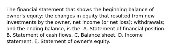 The financial statement that shows the beginning balance of owner's equity; the changes in equity that resulted from new investments by the owner, net income (or net loss); withdrawals; and the ending balance, is the: A. Statement of financial position. B. Statement of cash flows. C. Balance sheet. D. Income statement. E. Statement of owner's equity.