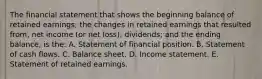 The financial statement that shows the beginning balance of retained earnings; the changes in retained earnings that resulted from, net income (or net loss); dividends; and the ending balance, is the: A. Statement of financial position. B. Statement of cash flows. C. Balance sheet. D. Income statement. E. Statement of retained earnings.