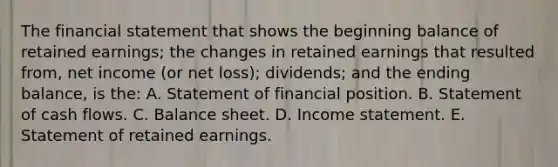 The financial statement that shows the beginning balance of retained earnings; the changes in retained earnings that resulted from, net income (or net loss); dividends; and the ending balance, is the: A. Statement of financial position. B. Statement of cash flows. C. Balance sheet. D. Income statement. E. Statement of retained earnings.