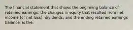 The financial statement that shows the beginning balance of retained earnings; the changes in equity that resulted from net income (or net loss); dividends; and the ending retained earnings balance, is the: