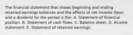 The financial statement that shows beginning and ending retained earnings balances and the effects of net income (loss) and a dividend for the period is the: A. Statement of financial position. B. Statement of cash flows. C. Balance sheet. D. Income statement. E. Statement of retained earnings.