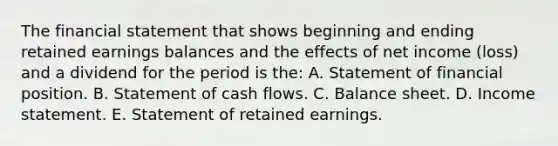 The financial statement that shows beginning and ending retained earnings balances and the effects of net income (loss) and a dividend for the period is the: A. Statement of financial position. B. Statement of cash flows. C. Balance sheet. D. Income statement. E. Statement of retained earnings.