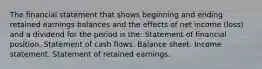 The financial statement that shows beginning and ending retained earnings balances and the effects of net income (loss) and a dividend for the period is the: Statement of financial position. Statement of cash flows. Balance sheet. Income statement. Statement of retained earnings.