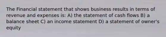 The Financial statement that shows business results in terms of revenue and expenses is: A) the statement of cash flows B) a balance sheet C) an income statement D) a statement of owner's equity