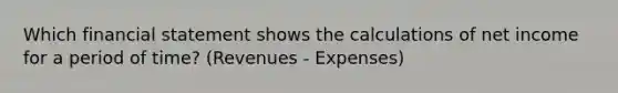 Which financial statement shows the calculations of net income for a period of time? (Revenues - Expenses)