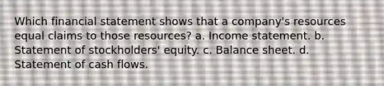 Which financial statement shows that a company's resources equal claims to those resources? a. <a href='https://www.questionai.com/knowledge/kCPMsnOwdm-income-statement' class='anchor-knowledge'>income statement</a>. b. Statement of stockholders' equity. c. Balance sheet. d. Statement of cash flows.