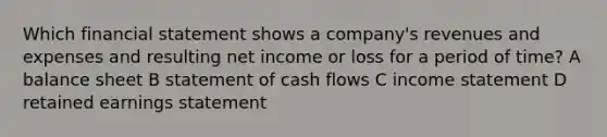 Which financial statement shows a company's revenues and expenses and resulting net income or loss for a period of time? A balance sheet B statement of cash flows C <a href='https://www.questionai.com/knowledge/kCPMsnOwdm-income-statement' class='anchor-knowledge'>income statement</a> D retained earnings statement