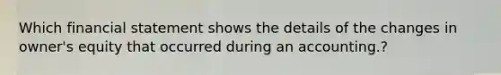 Which financial statement shows the details of the changes in owner's equity that occurred during an accounting.?