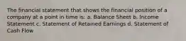 The financial statement that shows the financial position of a company at a point in time is: a. Balance Sheet b. Income Statement c. Statement of Retained Earnings d. Statement of Cash Flow