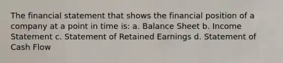 The financial statement that shows the financial position of a company at a point in time is: a. Balance Sheet b. Income Statement c. Statement of Retained Earnings d. Statement of Cash Flow