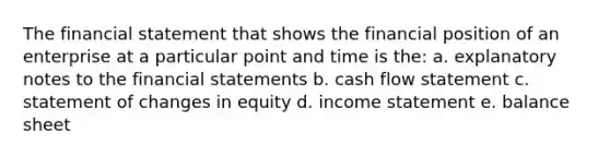 The financial statement that shows the financial position of an enterprise at a particular point and time is the: a. explanatory notes to the financial statements b. cash flow statement c. statement of changes in equity d. income statement e. balance sheet