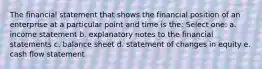 The financial statement that shows the financial position of an enterprise at a particular point and time is the: Select one: a. income statement b. explanatory notes to the financial statements c. balance sheet d. statement of changes in equity e. cash flow statement