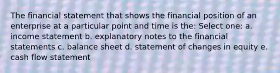 The financial statement that shows the financial position of an enterprise at a particular point and time is the: Select one: a. income statement b. explanatory notes to the financial statements c. balance sheet d. statement of changes in equity e. cash flow statement