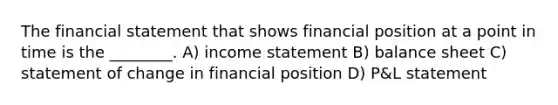 The financial statement that shows financial position at a point in time is the ________. A) income statement B) balance sheet C) statement of change in financial position D) P&L statement