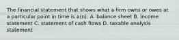 The financial statement that shows what a firm owns or owes at a particular point in time is a(n): A. balance sheet B. income statement C. statement of cash flows D. taxable analysis statement