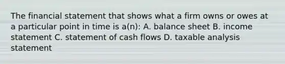 The financial statement that shows what a firm owns or owes at a particular point in time is a(n): A. balance sheet B. income statement C. statement of cash flows D. taxable analysis statement