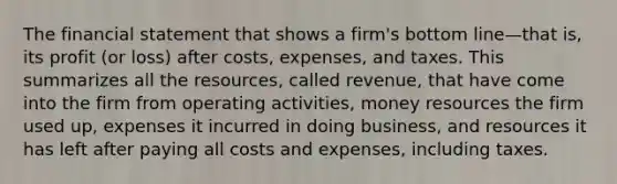 The financial statement that shows a firm's bottom line—that is, its profit (or loss) after costs, expenses, and taxes. This summarizes all the resources, called revenue, that have come into the firm from operating activities, money resources the firm used up, expenses it incurred in doing business, and resources it has left after paying all costs and expenses, including taxes.