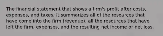 The financial statement that shows a firm's profit after costs, expenses, and taxes; it summarizes all of the resources that have come into the firm (revenue), all the resources that have left the firm, expenses, and the resulting net income or net loss.