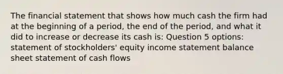 The financial statement that shows how much cash the firm had at the beginning of a period, the end of the period, and what it did to increase or decrease its cash is: Question 5 options: statement of stockholders' equity income statement balance sheet statement of cash flows