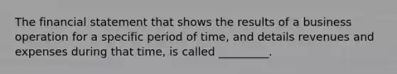 The financial statement that shows the results of a business operation for a specific period of time, and details revenues and expenses during that time, is called _________.