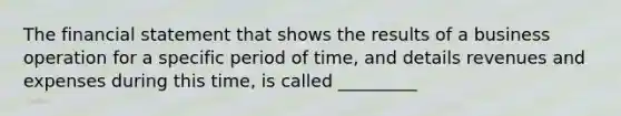 The financial statement that shows the results of a business operation for a specific period of time, and details revenues and expenses during this time, is called _________