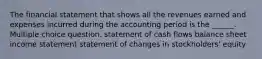 The financial statement that shows all the revenues earned and expenses incurred during the accounting period is the ______. Multiple choice question. statement of cash flows balance sheet income statement statement of changes in stockholders' equity