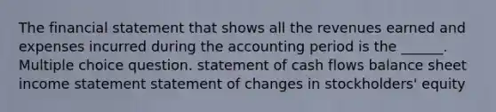 The financial statement that shows all the revenues earned and expenses incurred during the accounting period is the ______. Multiple choice question. statement of cash flows balance sheet income statement statement of changes in stockholders' equity