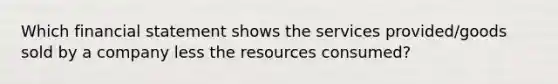 Which financial statement shows the services provided/goods sold by a company less the resources consumed?