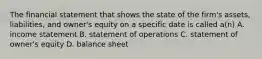 The financial statement that shows the state of the firm's assets, liabilities, and owner's equity on a specific date is called a(n) A. income statement B. statement of operations C. statement of owner's equity D. balance sheet