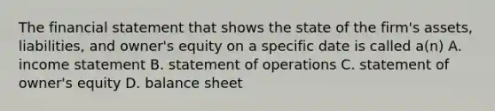 The financial statement that shows the state of the firm's assets, liabilities, and owner's equity on a specific date is called a(n) A. income statement B. statement of operations C. statement of owner's equity D. balance sheet