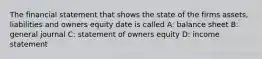 The financial statement that shows the state of the firms assets, liabilities and owners equity date is called A: balance sheet B: general journal C: statement of owners equity D: income statement