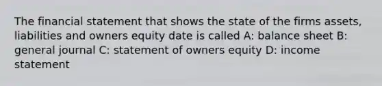 The financial statement that shows the state of the firms assets, liabilities and owners equity date is called A: balance sheet B: general journal C: statement of owners equity D: income statement