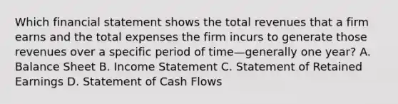 Which financial statement shows the total revenues that a firm earns and the total expenses the firm incurs to generate those revenues over a specific period of time—generally one year? A. Balance Sheet B. <a href='https://www.questionai.com/knowledge/kCPMsnOwdm-income-statement' class='anchor-knowledge'>income statement</a> C. Statement of Retained Earnings D. Statement of Cash Flows