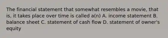 The financial statement that somewhat resembles a movie, that is, it takes place over time is called a(n) A. income statement B. balance sheet C. statement of cash flow D. statement of owner's equity