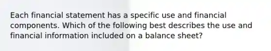 Each financial statement has a specific use and financial components. Which of the following best describes the use and financial information included on a balance sheet?