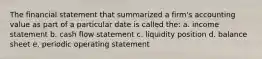 The financial statement that summarized a firm's accounting value as part of a particular date is called the: a. income statement b. cash flow statement c. liquidity position d. balance sheet e. periodic operating statement