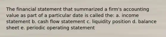 The financial statement that summarized a firm's accounting value as part of a particular date is called the: a. income statement b. cash flow statement c. liquidity position d. balance sheet e. periodic operating statement