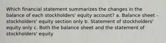 Which financial statement summarizes the changes in the balance of each stockholders' equity account? a. Balance sheet - stockholders' equity section only b. Statement of stockholders' equity only c. Both the balance sheet and the statement of stockholders' equity