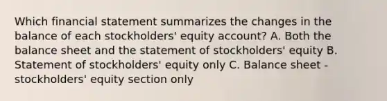 Which financial statement summarizes the changes in the balance of each stockholders' equity account? A. Both the balance sheet and the statement of stockholders' equity B. Statement of stockholders' equity only C. Balance sheet - stockholders' equity section only