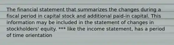 The financial statement that summarizes the changes during a fiscal period in capital stock and additional paid-in capital. This information may be included in the statement of changes in stockholders' equity. *** like the income statement, has a period of time orientation