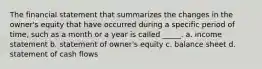 The financial statement that summarizes the changes in the owner's equity that have occurred during a specific period of time, such as a month or a year is called _____. a. income statement b. statement of owner's equity c. balance sheet d. statement of cash flows